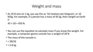 Weight and mass
• As 10 N acts on 1 kg, you say this as ‘10 newtons per kilogram’, or 10
N/kg. For example, if a person has a mass of 45 kg, their weight on Earth
is
45 × 10 = 450 N.
• You can use the equation to calculate mass if you know the weight. For
example, a computer games console has a weight of 28 N.
• The mass of the console is
• = 28/10
• = 2.8 kg.
 