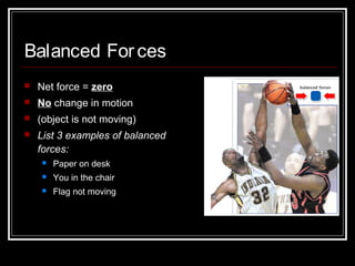 Balanced Forces
 Net force = zero
 No change in motion
 (object is not moving)
 List 3 examples of balanced
forces:
 Paper on desk
 You in the chair
 Flag not moving
 