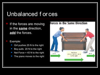 Unbalanced f orces
 If the forces are moving
in the same direction,
add the forces.
 Example:
 Girl pushes 25 N to the right
 Boy pulls 20 N to the right
 Net Force = 45 N to the right
 The piano moves to the right
 