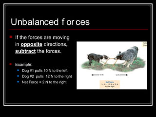 Unbalanced f orces
 If the forces are moving
in opposite directions,
subtract the forces.
 Example:
 Dog #1 pulls 10 N to the left
 Dog #2 pulls 12 N to the right
 Net Force = 2 N to the right
 