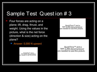 Sample Test Quest ion # 3
 Four forces are acting on a
plane; lift, drag, thrust, and
weight. Using the values in the
picture, what is the net force
(direction & size) acting on the
plane?
 Answer: 5,000 N upward
QuickTime™ and a
TIFF (LZW) decompressor
are needed to see this picture.
QuickTime™ and a
TIFF (LZW) decompressor
are needed to see this picture.
QuickTime™ and a
TIFF (LZW) decompressor
are needed to see this picture.
 