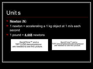 Unit s
 Newton (N)
 1 newton = accelerating a 1 kg object at 1 m/s each
second
 1 pound = 4.448 newtons
QuickTime™ and a
TIFF (LZW) decompressor
are needed to see this picture.
QuickTime™ and a
TIFF (Uncompressed) decompressor
are needed to see this picture.
 