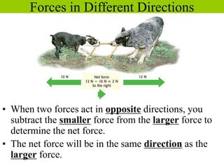 • When two forces act in opposite directions, you
subtract the smaller force from the larger force to
determine the net force.
• The net force will be in the same direction as the
larger force.
Forces in Different Directions
 