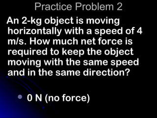 Practice Problem 2
An 2-kg object is moving
horizontally with a speed of 4
m/s. How much net force is
required to keep the object
moving with the same speed
and in the same direction?

     0 N (no force)
 