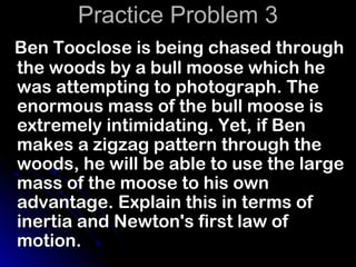 Practice Problem 3
Ben Tooclose is being chased through
the woods by a bull moose which he
was attempting to photograph. The
enormous mass of the bull moose is
extremely intimidating. Yet, if Ben
makes a zigzag pattern through the
woods, he will be able to use the large
mass of the moose to his own
advantage. Explain this in terms of
inertia and Newton's first law of
motion.
 