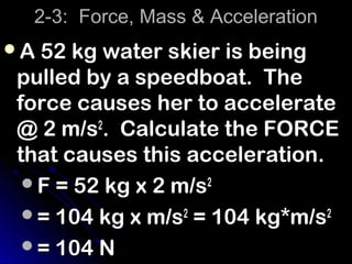 2-3: Force, Mass & Acceleration
A 52 kg water skier is being
 pulled by a speedboat. The
 force causes her to accelerate
 @ 2 m/s2. Calculate the FORCE
 that causes this acceleration.
  F = 52 kg x 2 m/s2
  = 104 kg x m/s2 = 104 kg*m/s2
  = 104 N
 