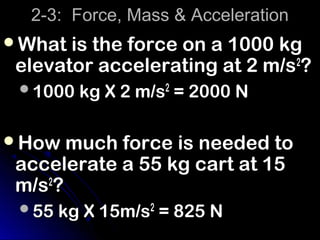 2-3: Force, Mass & Acceleration
What is the force on a 1000 kg
 elevator accelerating at 2 m/s2?
 1000 kg X 2 m/s2 = 2000 N


How much force is needed to
 accelerate a 55 kg cart at 15
 m/s2?
 55 kg X 15m/s2 = 825 N
 