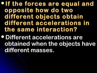 If the forces are equal and
 opposite how do two
 different objects obtain
 different accelerations in
 the same interaction?
Different accelerations are
 obtained when the objects have
 different masses.
 