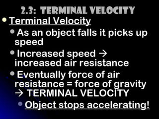 2.3: Terminal Velocity
Terminal Velocity
 As an object falls it picks up
  speed
 Increased speed 
  increased air resistance
 Eventually force of air
  resistance = force of gravity
   TERMINAL VELOCITY
   Object stops accelerating!
 