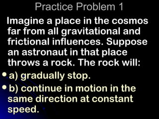 Practice Problem 1
 Imagine a place in the cosmos
 far from all gravitational and
 frictional influences. Suppose
 an astronaut in that place
 throws a rock. The rock will:
a) gradually stop.
b) continue in motion in the
 same direction at constant
 speed.
 