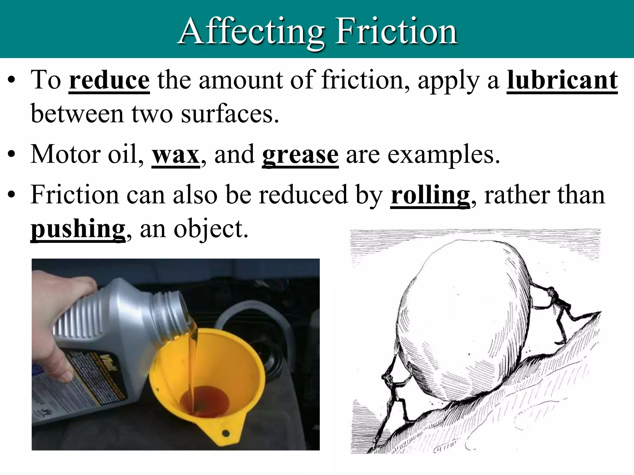 • To reduce the amount of friction, apply a lubricant
between two surfaces.
• Motor oil, wax, and grease are examples.
• Friction can also be reduced by rolling, rather than
pushing, an object.
Affecting Friction
 