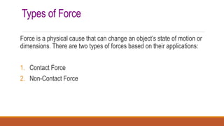 Types of Force
Force is a physical cause that can change an object’s state of motion or
dimensions. There are two types of forces based on their applications:
1. Contact Force
2. Non-Contact Force
 