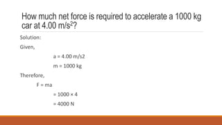 How much net force is required to accelerate a 1000 kg
car at 4.00 m/s2?
Solution:
Given,
a = 4.00 m/s2
m = 1000 kg
Therefore,
F = ma
= 1000 × 4
= 4000 N
 