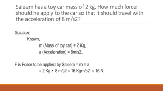 Saleem has a toy car mass of 2 kg. How much force
should he apply to the car so that it should travel with
the acceleration of 8 m/s2?
Solution:
Known,
m (Mass of toy car) = 2 Kg,
a (Acceleration) = 8m/s2,
F is Force to be applied by Saleem = m × a
= 2 Kg × 8 m/s2 = 16 Kgm/s2 = 16 N.
 