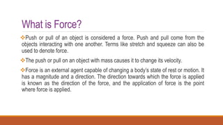 What is Force?
Push or pull of an object is considered a force. Push and pull come from the
objects interacting with one another. Terms like stretch and squeeze can also be
used to denote force.
The push or pull on an object with mass causes it to change its velocity.
Force is an external agent capable of changing a body’s state of rest or motion. It
has a magnitude and a direction. The direction towards which the force is applied
is known as the direction of the force, and the application of force is the point
where force is applied.
 