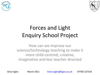 Forces and Light Enquiry School Project How can we improve our science/technology teaching to make it more child-centred, creative, imaginative and less teacher directed Brian Egles March 2011 [email_address] 07785 527324 