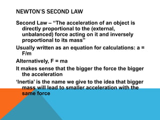 NEWTON’S SECOND LAW
Second Law – “The acceleration of an object is
   directly proportional to the (external,
   unbalanced) force acting on it and inversely
   proportional to its mass”
Usually written as an equation for calculations: a =
   F/m
Alternatively, F = ma
It makes sense that the bigger the force the bigger
   the acceleration
„Inertia‟ is the name we give to the idea that bigger
   mass will lead to smaller acceleration with the
   same force
 