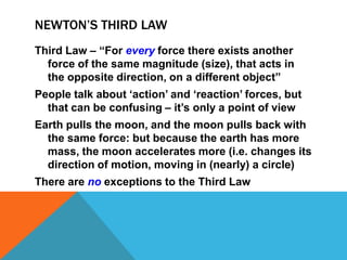 NEWTON’S THIRD LAW
Third Law – “For every force there exists another
  force of the same magnitude (size), that acts in
  the opposite direction, on a different object”
People talk about „action‟ and „reaction‟ forces, but
  that can be confusing – it‟s only a point of view
Earth pulls the moon, and the moon pulls back with
  the same force: but because the earth has more
  mass, the moon accelerates more (i.e. changes its
  direction of motion, moving in (nearly) a circle)
There are no exceptions to the Third Law
 
