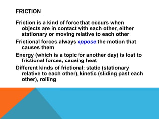 FRICTION
Friction is a kind of force that occurs when
  objects are in contact with each other, either
  stationary or moving relative to each other
Frictional forces always oppose the motion that
  causes them
Energy (which is a topic for another day) is lost to
  frictional forces, causing heat
Different kinds of frictional: static (stationary
  relative to each other), kinetic (sliding past each
  other), rolling
 