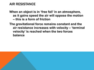 AIR RESISTANCE

When an object is in „free fall‟ in an atmosphere,
 as it gains speed the air will oppose the motion
 – this is a form of friction
The gravitational force remains constant and the
  air resistance increases with velocity – „terminal
  velocity‟ is reached when the two forces
  balance
 