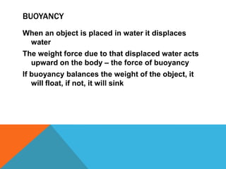 BUOYANCY
When an object is placed in water it displaces
 water
The weight force due to that displaced water acts
  upward on the body – the force of buoyancy
If buoyancy balances the weight of the object, it
   will float, if not, it will sink
 
