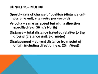 CONCEPTS - MOTION
Speed – rate of change of position (distance unit
  per time unit, e.g. metre per second)
Velocity – same as speed but with a direction
  specified (e.g. 30 m/s North)
Distance – total distance travelled relative to the
  ground (distance unit, e.g. metre)
Displacement – current distance from point of
  origin, including direction (e.g. 25 m West)
 