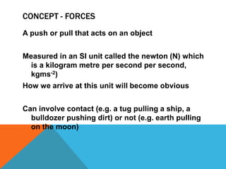 CONCEPT - FORCES
A push or pull that acts on an object


Measured in an SI unit called the newton (N) which
  is a kilogram metre per second per second,
  kgms-2)
How we arrive at this unit will become obvious


Can involve contact (e.g. a tug pulling a ship, a
  bulldozer pushing dirt) or not (e.g. earth pulling
  on the moon)
 
