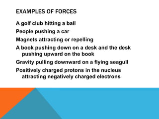 EXAMPLES OF FORCES
A golf club hitting a ball
People pushing a car
Magnets attracting or repelling
A book pushing down on a desk and the desk
  pushing upward on the book
Gravity pulling downward on a flying seagull
Positively charged protons in the nucleus
  attracting negatively charged electrons
 