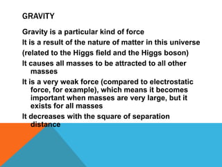 GRAVITY
Gravity is a particular kind of force
It is a result of the nature of matter in this universe
(related to the Higgs field and the Higgs boson)
It causes all masses to be attracted to all other
    masses
It is a very weak force (compared to electrostatic
    force, for example), which means it becomes
    important when masses are very large, but it
    exists for all masses
It decreases with the square of separation
    distance
 