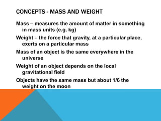 CONCEPTS - MASS AND WEIGHT
Mass – measures the amount of matter in something
  in mass units (e.g. kg)
Weight – the force that gravity, at a particular place,
 exerts on a particular mass
Mass of an object is the same everywhere in the
  universe
Weight of an object depends on the local
 gravitational field
Objects have the same mass but about 1/6 the
  weight on the moon
 