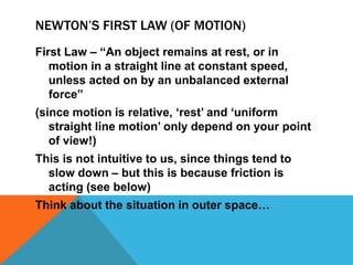 NEWTON’S FIRST LAW (OF MOTION)
First Law – “An object remains at rest, or in
   motion in a straight line at constant speed,
   unless acted on by an unbalanced external
   force”
(since motion is relative, „rest‟ and „uniform
   straight line motion‟ only depend on your point
   of view!)
This is not intuitive to us, since things tend to
  slow down – but this is because friction is
  acting (see below)
Think about the situation in outer space…
 