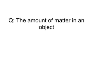 Q: The amount of matter in an
object
 
