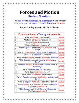 Forces and Motion
Revision Questions
The best way to remember the information in this chapter
is to get a pen and paper and write down your answers

By Amr Al Mghawish Ms Amal Swies
Distance - Speed - Velocity - Acceleration
1
2
3
4
5
6
7
8
9
10
11
12
13
14
15
16
17

What is Distance a measure of?
What unit is Distance measured in?
What is Speed a measure of?
What unit is Speed measured in?
Which Equation connects Speed, Distance and
Time?
What is the Speed of an Object which is Stationary?
What unit is Velocity measured in?
What is the Difference between Speed and Velocity?
Which Equation connects Velocity, Distance and
Time?
An Object Travels 25 metres in 5 seconds. What is
its Velocity?
What does Constant Velocity mean?
What does Acceleration mean?
What unit is Acceleration measured in?
Which Equation connects Acceleration, Velocity and
Time?
What is Negative Acceleration sometimes called?
A Car Changes from 10 m/s to 30 m/s in 8 seconds.
What is its Acceleration?
A Bicycle moving at 10 m/s Stops in 10 seconds.
What is its Acceleration?

Answer
Answer
Answer
Answer
Answer
Answer
Answer
Answer
Answer
Answer
Answer
Answer
Answer
Answer
Answer
Answer
Answer

 