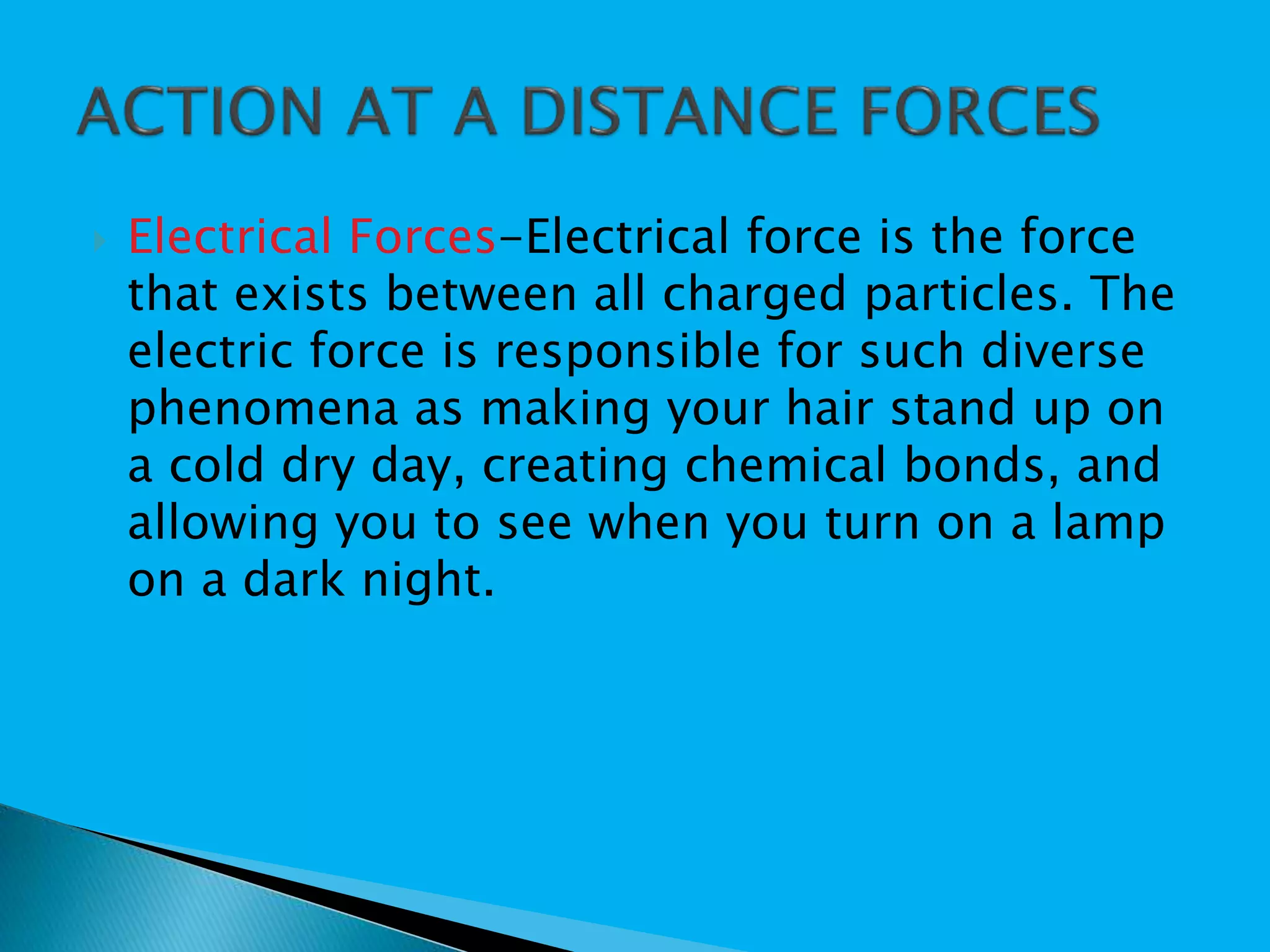  Electrical Forces-Electrical force is the force
that exists between all charged particles. The
electric force is responsible for such diverse
phenomena as making your hair stand up on
a cold dry day, creating chemical bonds, and
allowing you to see when you turn on a lamp
on a dark night.
 