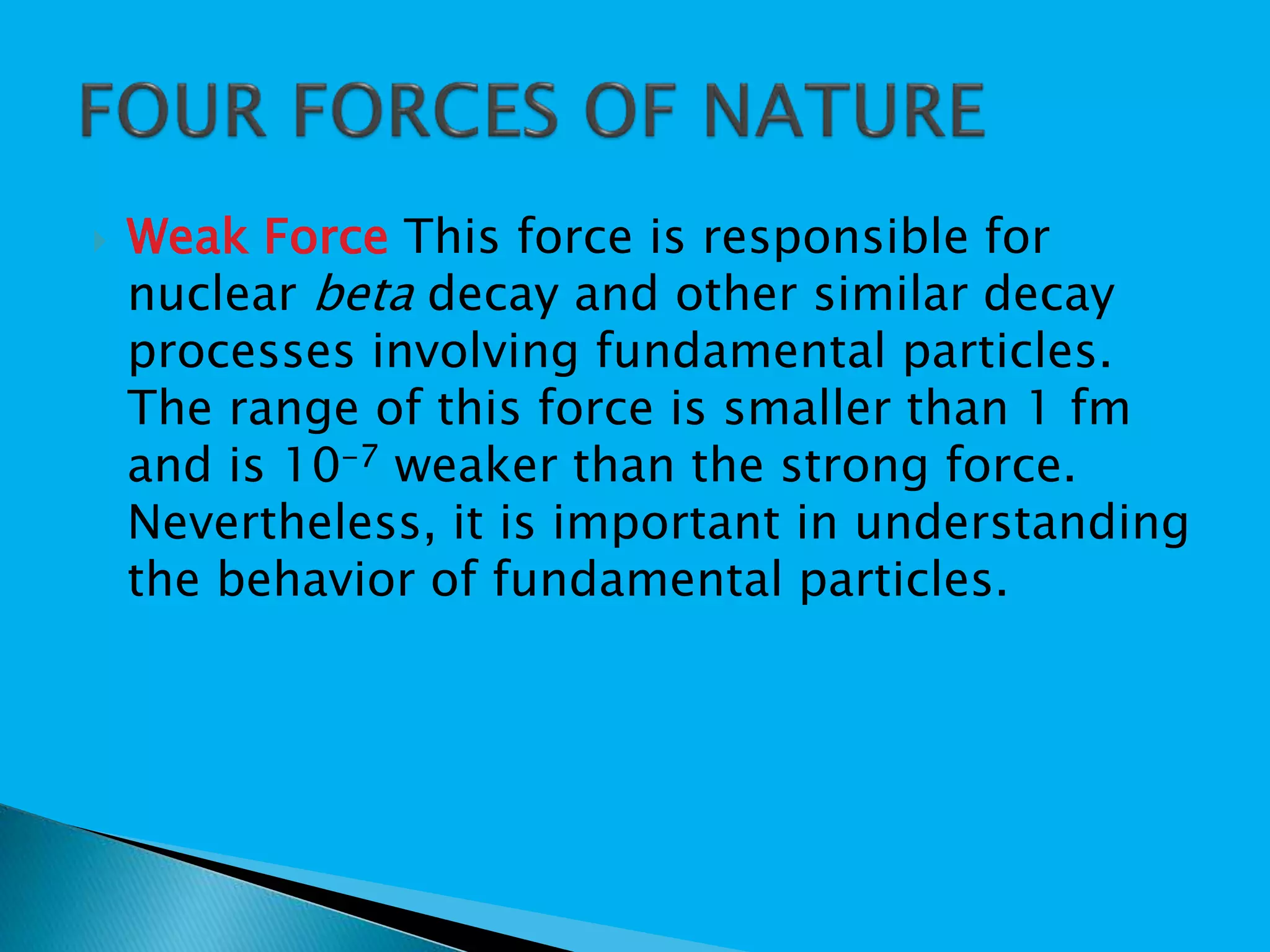  Weak Force This force is responsible for
nuclear beta decay and other similar decay
processes involving fundamental particles.
The range of this force is smaller than 1 fm
and is 10-7 weaker than the strong force.
Nevertheless, it is important in understanding
the behavior of fundamental particles.
 