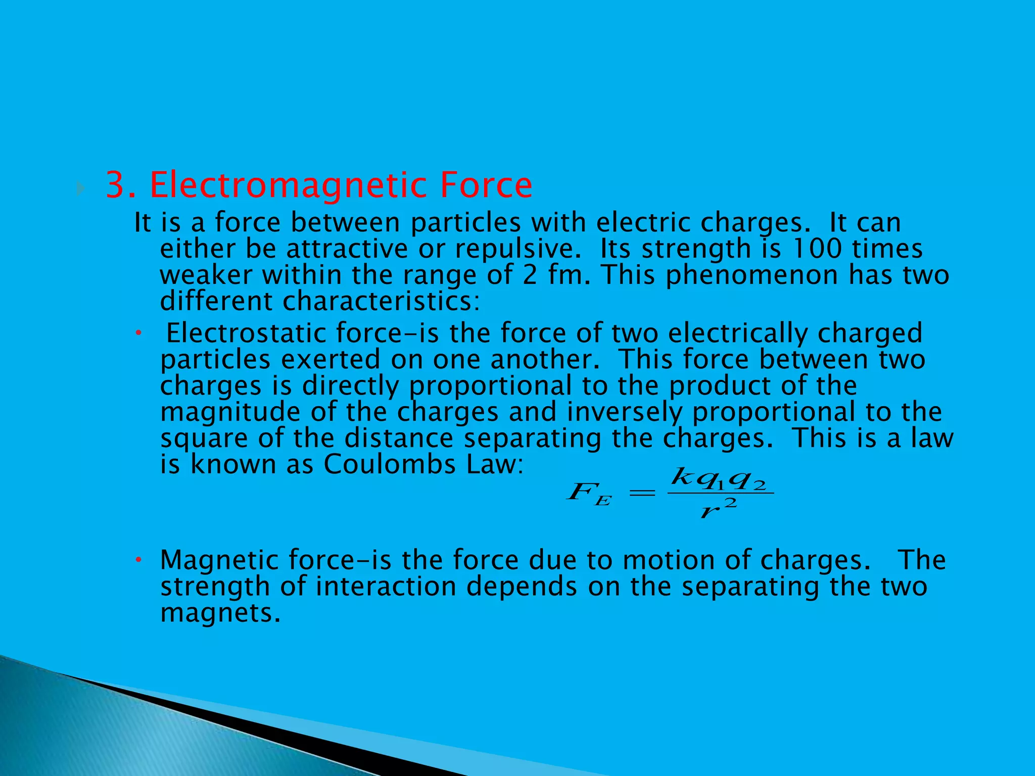  3. Electromagnetic Force
It is a force between particles with electric charges. It can
either be attractive or repulsive. Its strength is 100 times
weaker within the range of 2 fm. This phenomenon has two
different characteristics:
 Electrostatic force-is the force of two electrically charged
particles exerted on one another. This force between two
charges is directly proportional to the product of the
magnitude of the charges and inversely proportional to the
square of the distance separating the charges. This is a law
is known as Coulombs Law:
 Magnetic force-is the force due to motion of charges. The
strength of interaction depends on the separating the two
magnets.
2
21
r
qkq
FE 
 