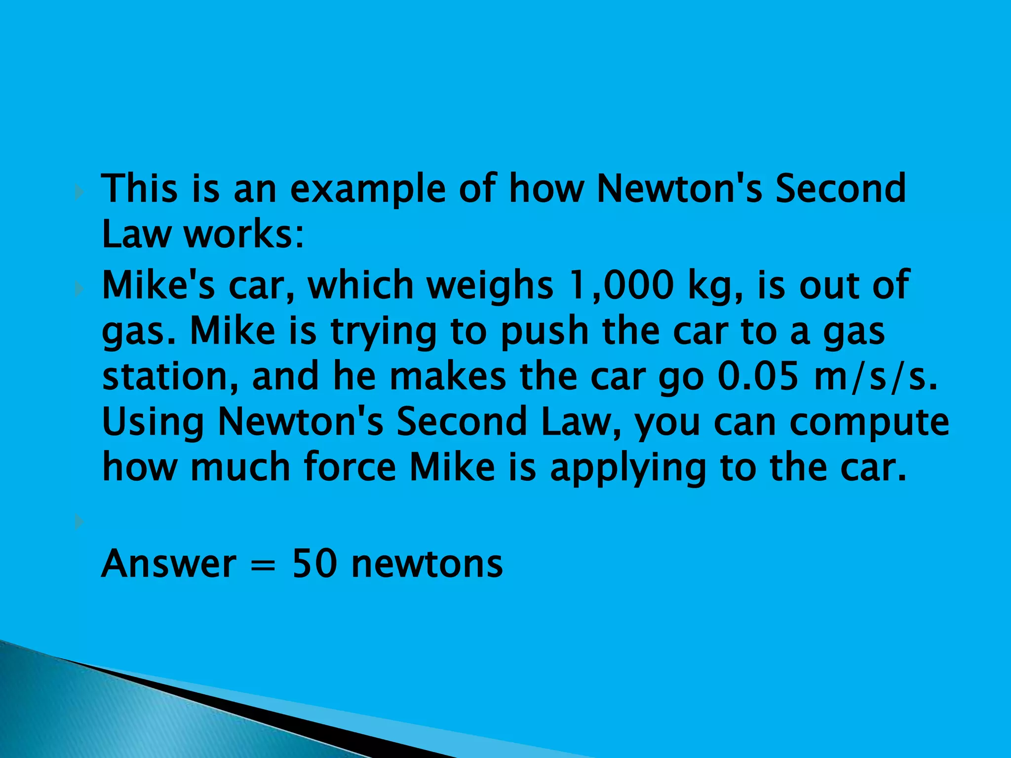  This is an example of how Newton's Second
Law works:
 Mike's car, which weighs 1,000 kg, is out of
gas. Mike is trying to push the car to a gas
station, and he makes the car go 0.05 m/s/s.
Using Newton's Second Law, you can compute
how much force Mike is applying to the car.

Answer = 50 newtons
 