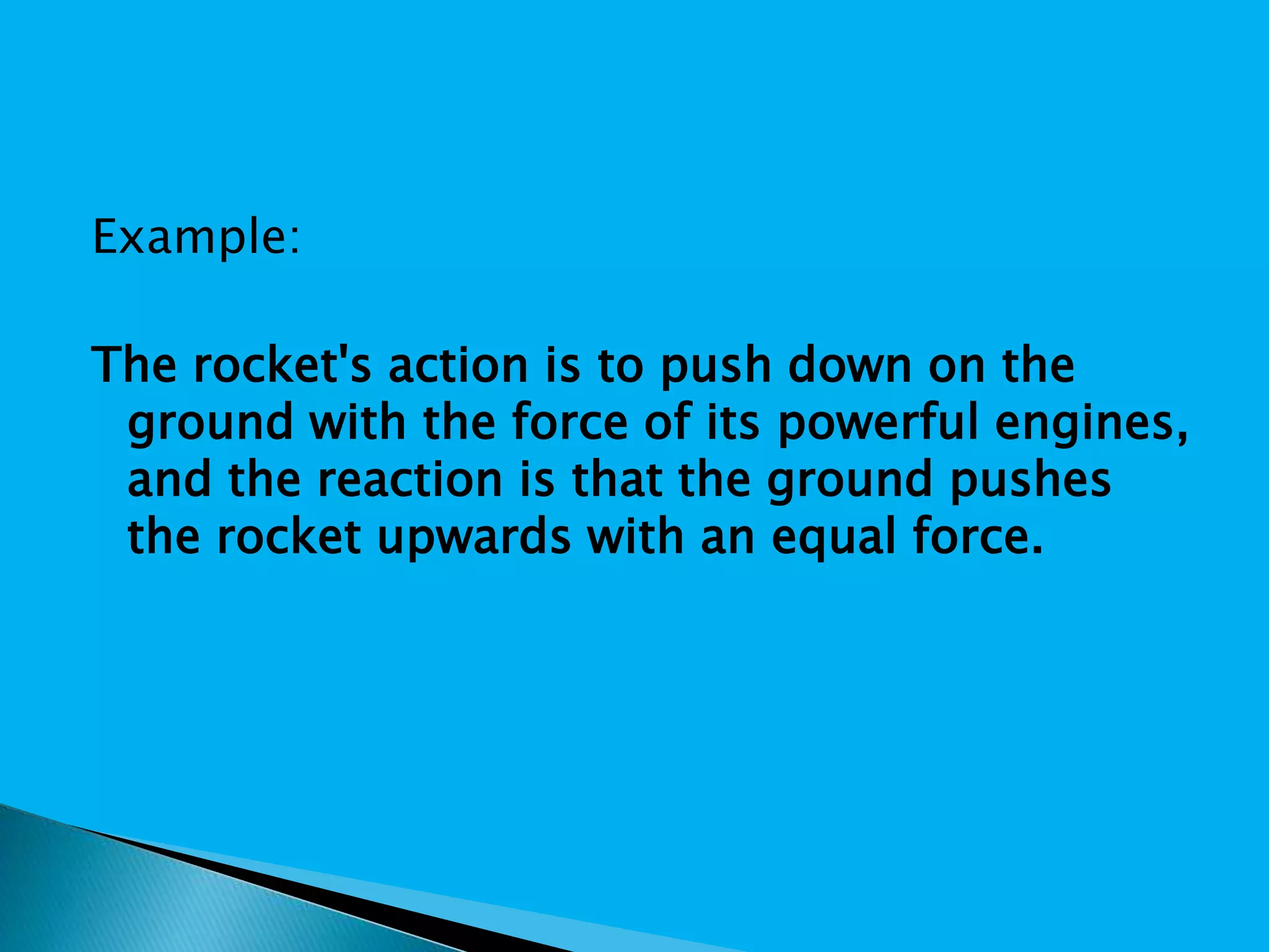 Example:
The rocket's action is to push down on the
ground with the force of its powerful engines,
and the reaction is that the ground pushes
the rocket upwards with an equal force.
 