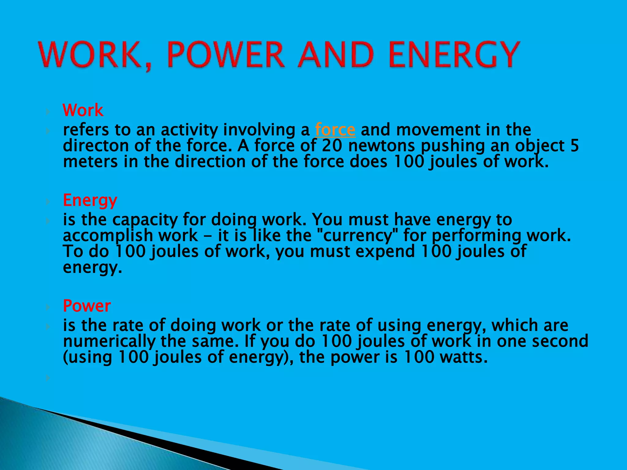  Work
 refers to an activity involving a force and movement in the
directon of the force. A force of 20 newtons pushing an object 5
meters in the direction of the force does 100 joules of work.
 Energy
 is the capacity for doing work. You must have energy to
accomplish work - it is like the "currency" for performing work.
To do 100 joules of work, you must expend 100 joules of
energy.
 Power
 is the rate of doing work or the rate of using energy, which are
numerically the same. If you do 100 joules of work in one second
(using 100 joules of energy), the power is 100 watts.

 
