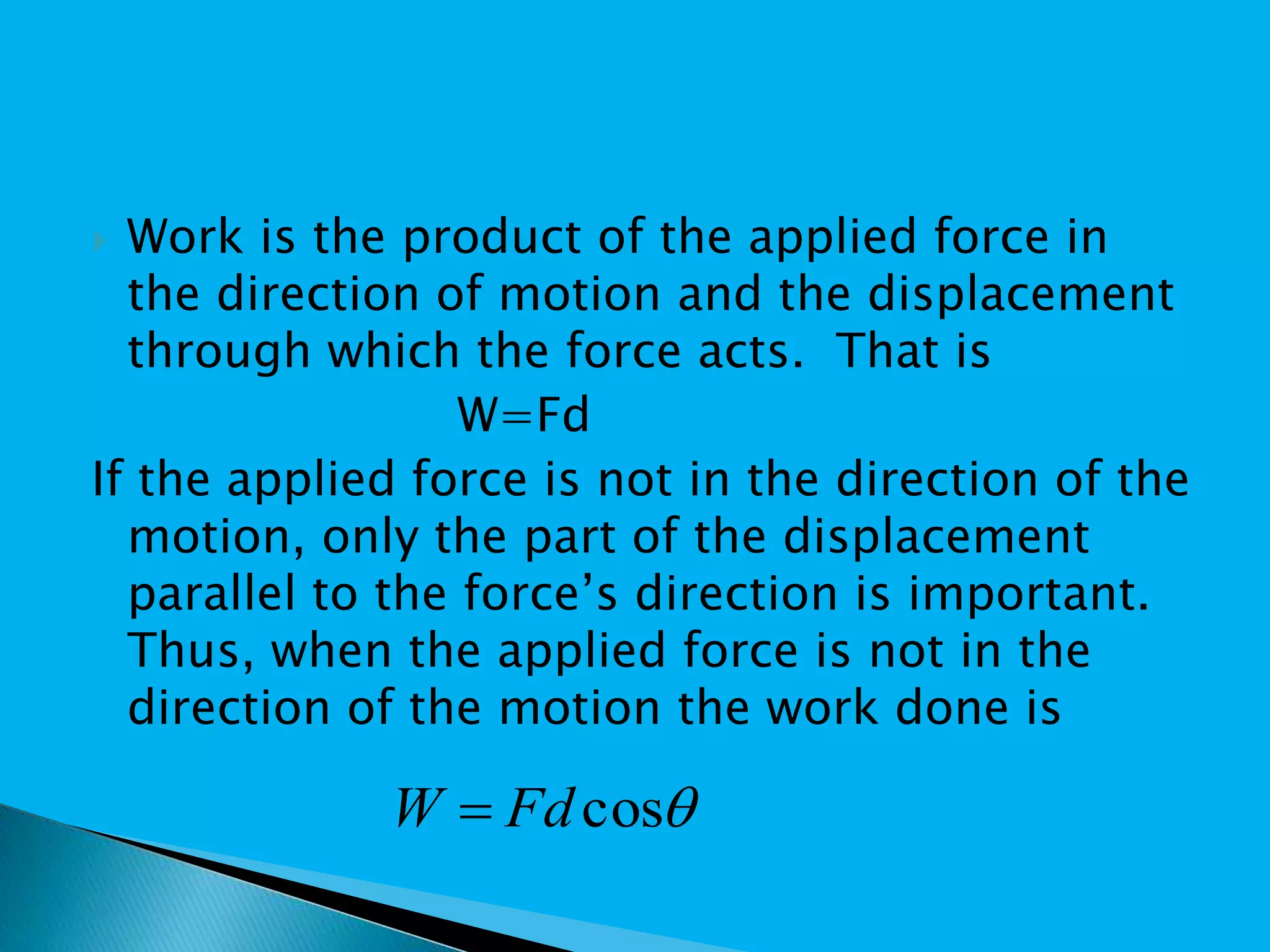  Work is the product of the applied force in
the direction of motion and the displacement
through which the force acts. That is
W=Fd
If the applied force is not in the direction of the
motion, only the part of the displacement
parallel to the force’s direction is important.
Thus, when the applied force is not in the
direction of the motion the work done is
cosFdW 
 