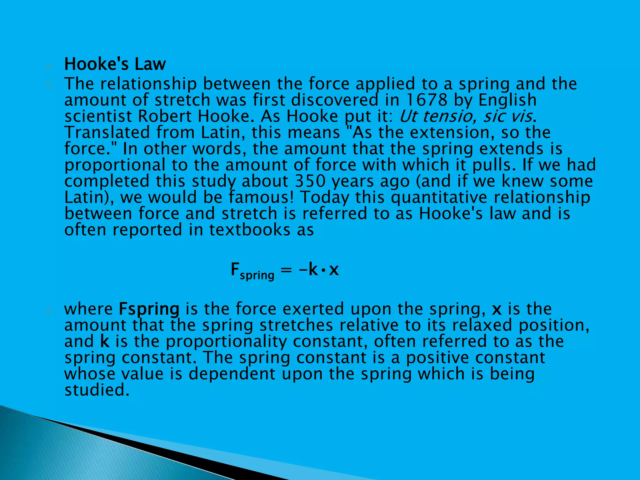  Hooke's Law
 The relationship between the force applied to a spring and the
amount of stretch was first discovered in 1678 by English
scientist Robert Hooke. As Hooke put it: Ut tensio, sic vis.
Translated from Latin, this means "As the extension, so the
force." In other words, the amount that the spring extends is
proportional to the amount of force with which it pulls. If we had
completed this study about 350 years ago (and if we knew some
Latin), we would be famous! Today this quantitative relationship
between force and stretch is referred to as Hooke's law and is
often reported in textbooks as
Fspring = -k•x
 where Fspring is the force exerted upon the spring, x is the
amount that the spring stretches relative to its relaxed position,
and k is the proportionality constant, often referred to as the
spring constant. The spring constant is a positive constant
whose value is dependent upon the spring which is being
studied.
 
