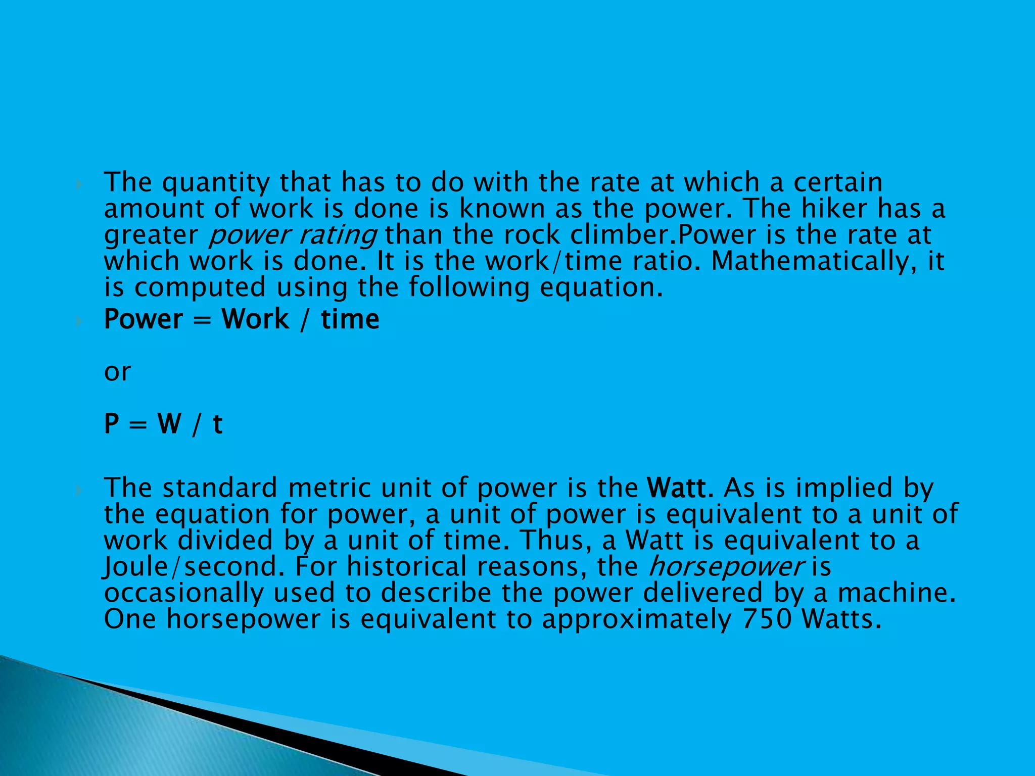  The quantity that has to do with the rate at which a certain
amount of work is done is known as the power. The hiker has a
greater power rating than the rock climber.Power is the rate at
which work is done. It is the work/time ratio. Mathematically, it
is computed using the following equation.
 Power = Work / time
or
P = W / t
 The standard metric unit of power is the Watt. As is implied by
the equation for power, a unit of power is equivalent to a unit of
work divided by a unit of time. Thus, a Watt is equivalent to a
Joule/second. For historical reasons, the horsepower is
occasionally used to describe the power delivered by a machine.
One horsepower is equivalent to approximately 750 Watts.
 
