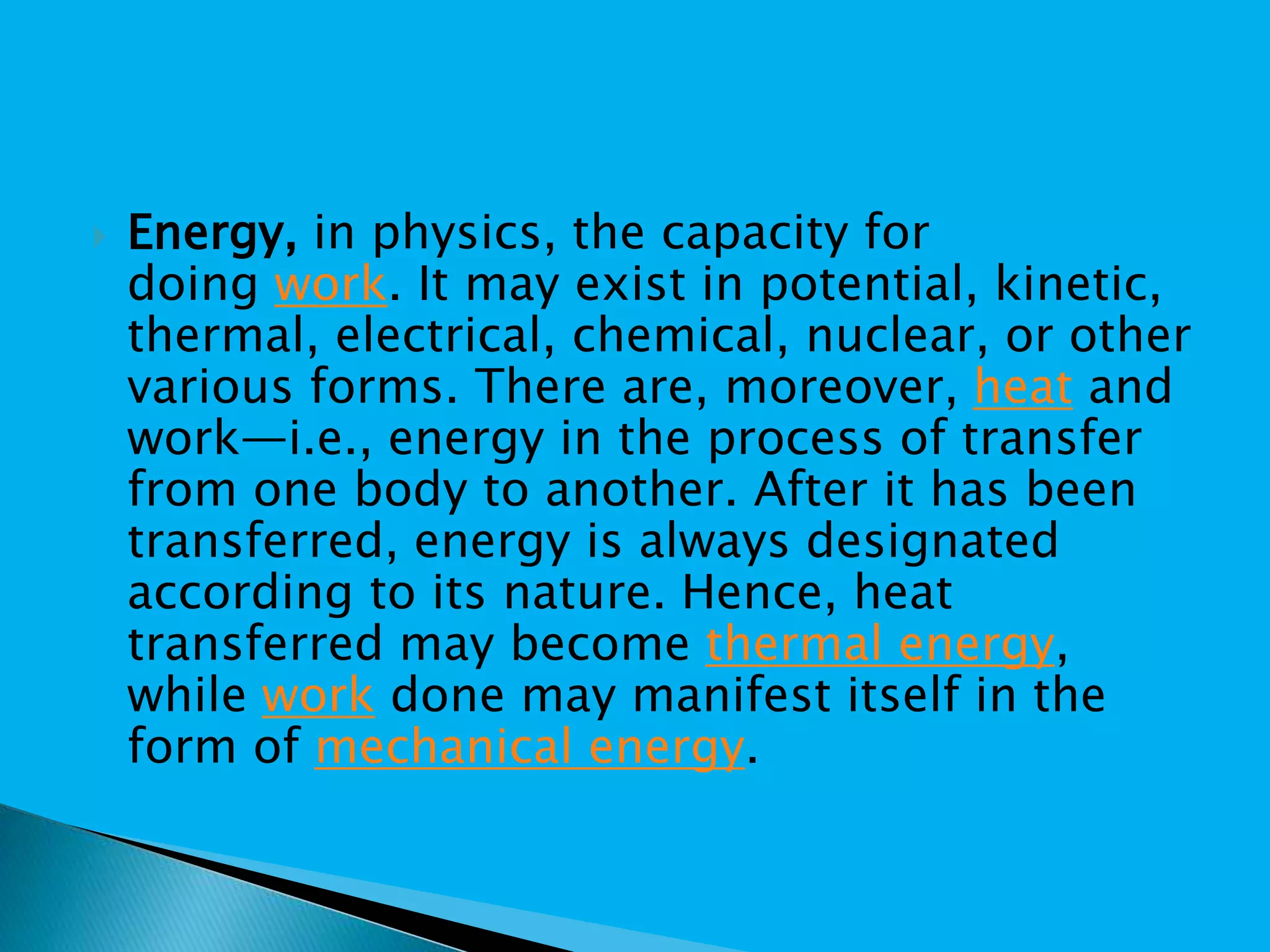  Energy, in physics, the capacity for
doing work. It may exist in potential, kinetic,
thermal, electrical, chemical, nuclear, or other
various forms. There are, moreover, heat and
work—i.e., energy in the process of transfer
from one body to another. After it has been
transferred, energy is always designated
according to its nature. Hence, heat
transferred may become thermal energy,
while work done may manifest itself in the
form of mechanical energy.
 