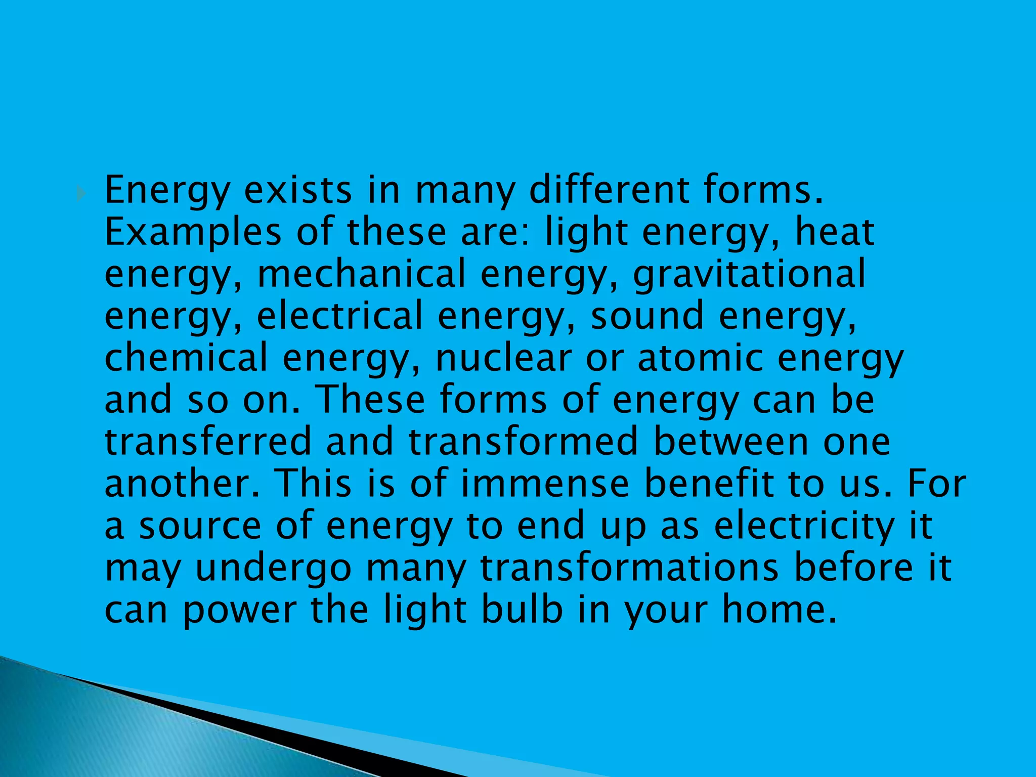  Energy exists in many different forms.
Examples of these are: light energy, heat
energy, mechanical energy, gravitational
energy, electrical energy, sound energy,
chemical energy, nuclear or atomic energy
and so on. These forms of energy can be
transferred and transformed between one
another. This is of immense benefit to us. For
a source of energy to end up as electricity it
may undergo many transformations before it
can power the light bulb in your home.
 