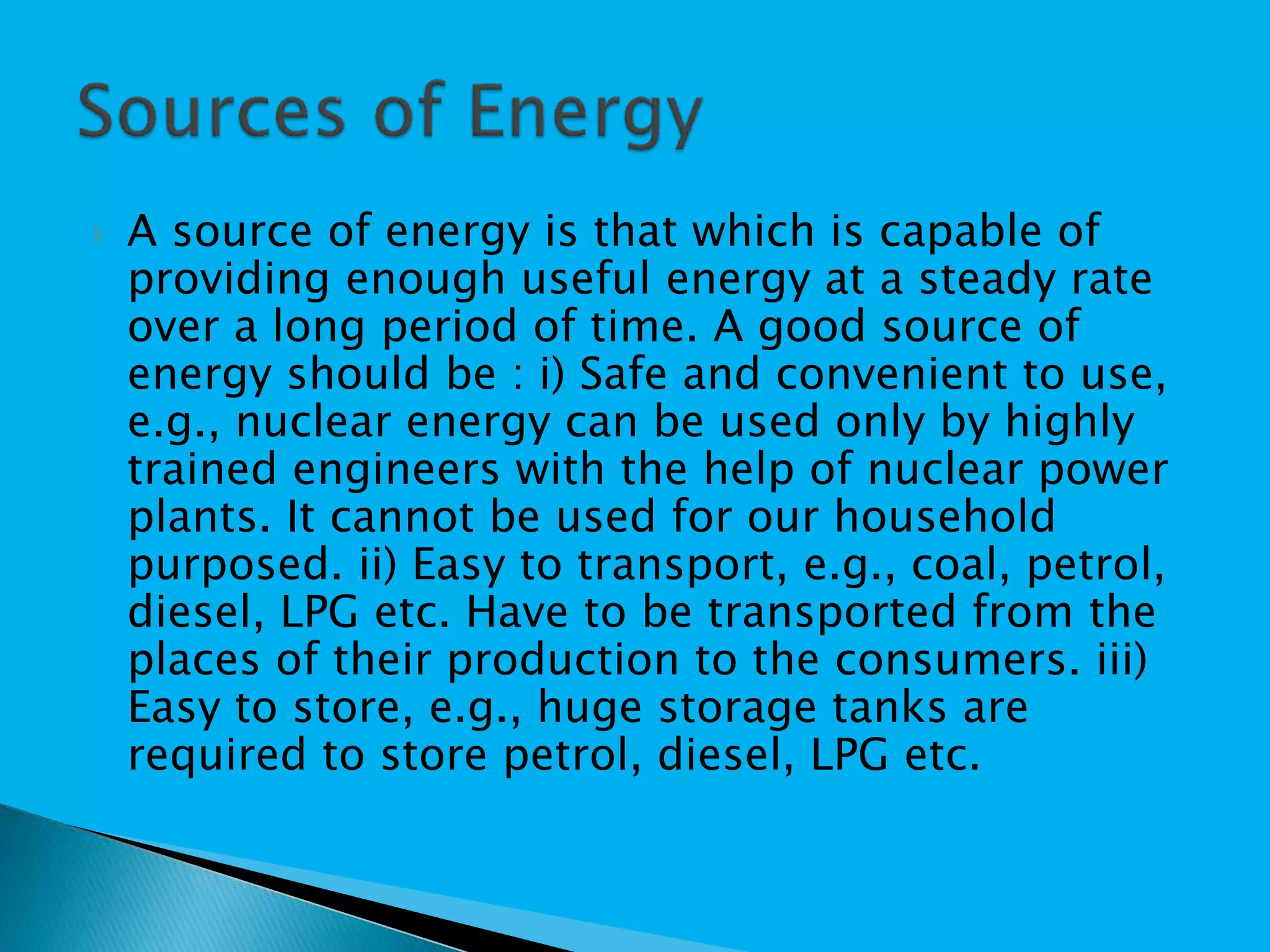 A source of energy is that which is capable of
providing enough useful energy at a steady rate
over a long period of time. A good source of
energy should be : i) Safe and convenient to use,
e.g., nuclear energy can be used only by highly
trained engineers with the help of nuclear power
plants. It cannot be used for our household
purposed. ii) Easy to transport, e.g., coal, petrol,
diesel, LPG etc. Have to be transported from the
places of their production to the consumers. iii)
Easy to store, e.g., huge storage tanks are
required to store petrol, diesel, LPG etc.
 