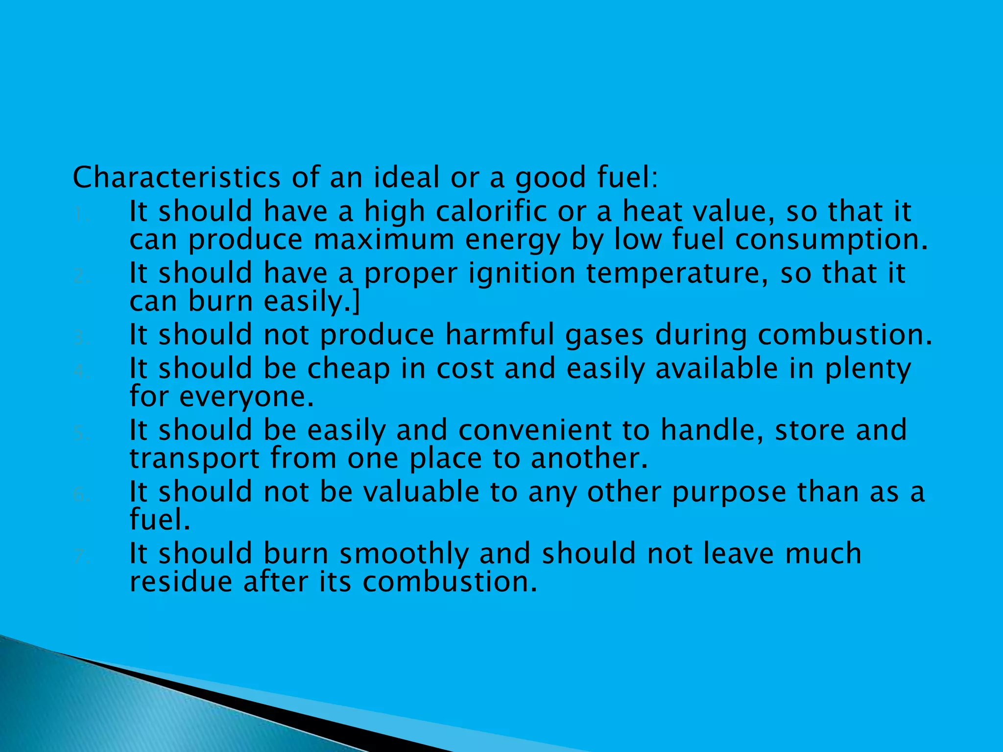 Characteristics of an ideal or a good fuel:
1. It should have a high calorific or a heat value, so that it
can produce maximum energy by low fuel consumption.
2. It should have a proper ignition temperature, so that it
can burn easily.]
3. It should not produce harmful gases during combustion.
4. It should be cheap in cost and easily available in plenty
for everyone.
5. It should be easily and convenient to handle, store and
transport from one place to another.
6. It should not be valuable to any other purpose than as a
fuel.
7. It should burn smoothly and should not leave much
residue after its combustion.
 