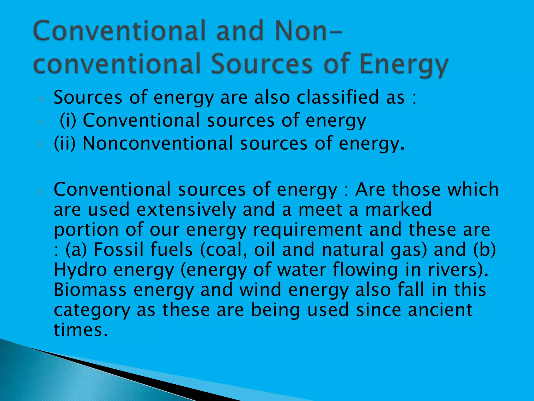  Sources of energy are also classified as :
 (i) Conventional sources of energy
 (ii) Nonconventional sources of energy.
 Conventional sources of energy : Are those which
are used extensively and a meet a marked
portion of our energy requirement and these are
: (a) Fossil fuels (coal, oil and natural gas) and (b)
Hydro energy (energy of water flowing in rivers).
Biomass energy and wind energy also fall in this
category as these are being used since ancient
times.
 
