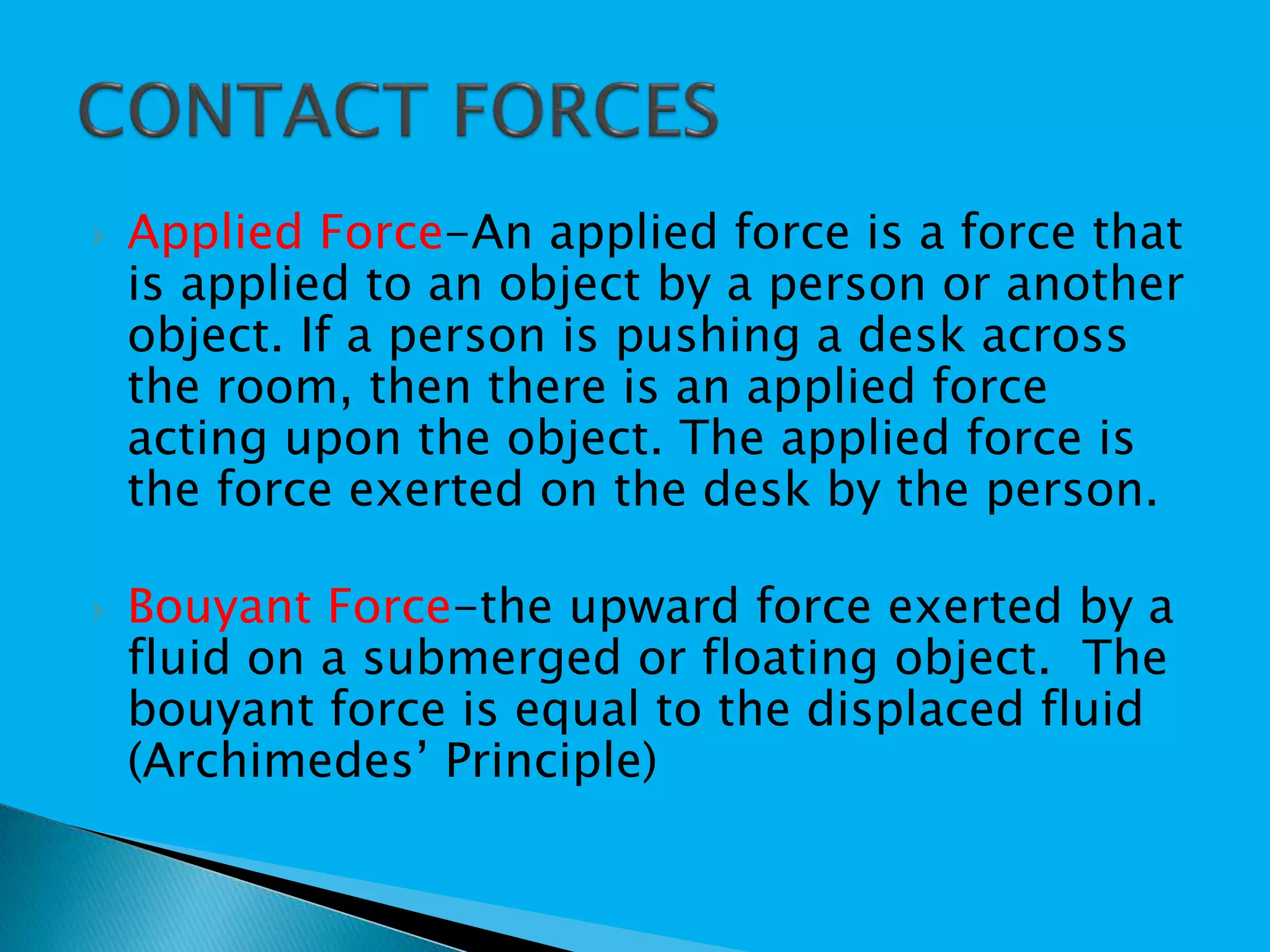  Applied Force-An applied force is a force that
is applied to an object by a person or another
object. If a person is pushing a desk across
the room, then there is an applied force
acting upon the object. The applied force is
the force exerted on the desk by the person.
 Bouyant Force-the upward force exerted by a
fluid on a submerged or floating object. The
bouyant force is equal to the displaced fluid
(Archimedes’ Principle)
 