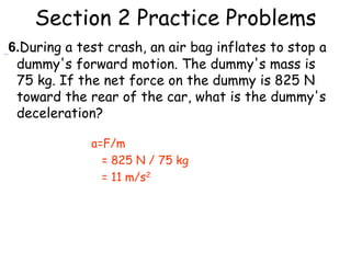Section 2 Practice Problems
6.During a test crash, an air bag inflates to stop a
dummy's forward motion. The dummy's mass is
75 kg. If the net force on the dummy is 825 N
toward the rear of the car, what is the dummy's
deceleration?
a=F/m
= 825 N / 75 kg
= 11 m/s2
 