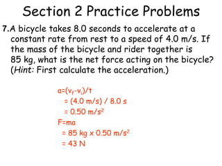 Section 2 Practice Problems
7.A bicycle takes 8.0 seconds to accelerate at a
constant rate from rest to a speed of 4.0 m/s. If
the mass of the bicycle and rider together is
85 kg, what is the net force acting on the bicycle?
(Hint: First calculate the acceleration.)
a=(vf-vi)/t
= (4.0 m/s) / 8.0 s
= 0.50 m/s2
F=ma
= 85 kg x 0.50 m/s2
= 43 N
 